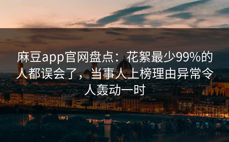 麻豆app官网盘点:花絮最少99%的人都误会了,当事人上榜理由异常令人轰动一时 麻豆app官网盘点:花絮最少99%的人都误会了,当事人上榜理由异常令人轰动一时