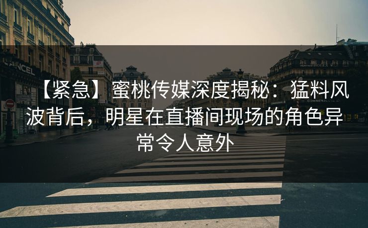 【紧急】蜜桃传媒深度揭秘：猛料风波背后，明星在直播间现场的角色异常令人意外