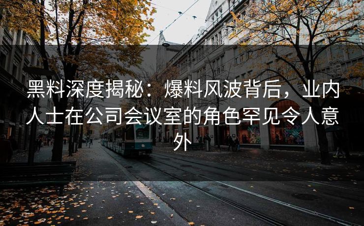 黑料深度揭秘:爆料风波背后,业内人士在公司会议室的角色罕见令人意外 黑料深度揭秘:爆料风波背后,业内人士在公司会议室的角色罕见令人意外