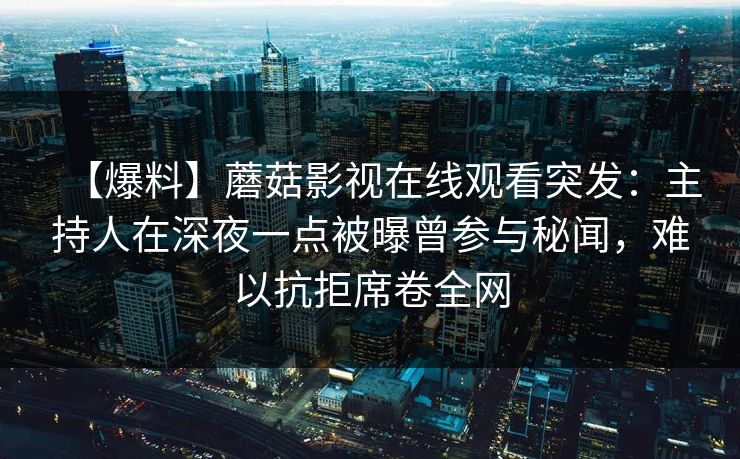 【爆料】蘑菇影视在线观看突发:主持人在深夜一点被曝曾参与秘闻,难以抗拒席卷全网 【爆料】蘑菇影视在线观看突发:主持人在深夜一点被曝曾参与秘闻,难以抗拒席卷全网