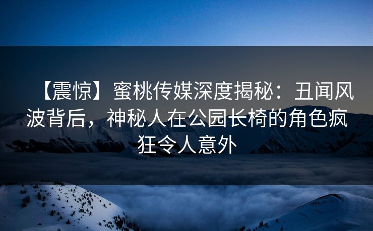 【震惊】蜜桃传媒深度揭秘：丑闻风波背后，神秘人在公园长椅的角色疯狂令人意外