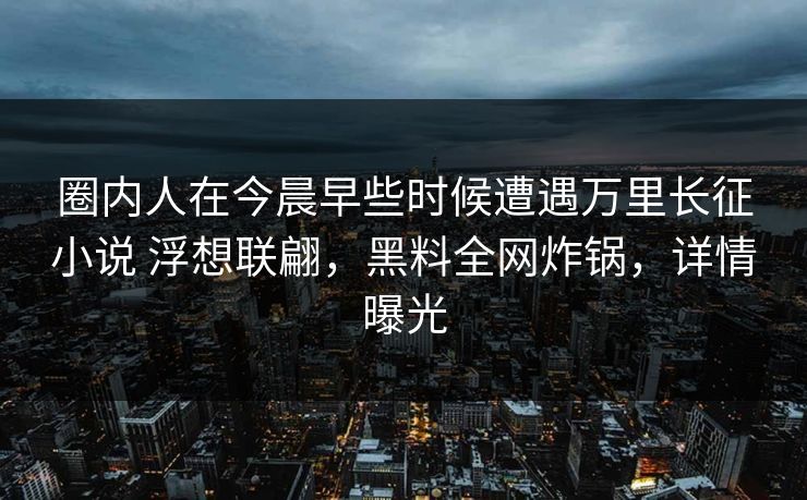 圈内人在今晨早些时候遭遇万里长征小说 浮想联翩,黑料全网炸锅,详情曝光 圈内人在今晨早些时候遭遇万里长征小说 浮想联翩,黑料全网炸锅,详情曝光