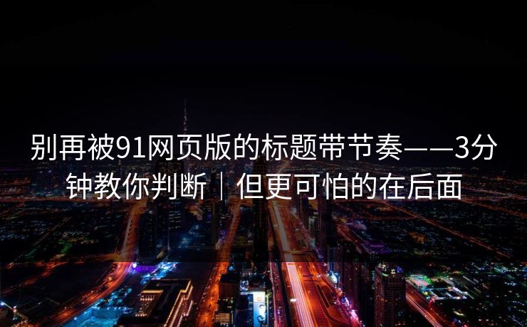别再被91网页版的标题带节奏——3分钟教你判断｜但更可怕的在后面