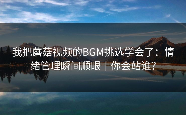 我把蘑菇视频的BGM挑选学会了：情绪管理瞬间顺眼｜你会站谁？