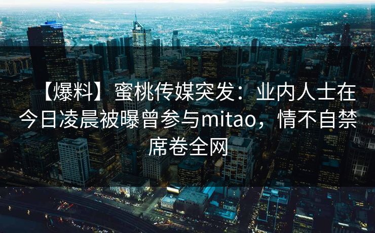 【爆料】蜜桃传媒突发:业内人士在今日凌晨被曝曾参与mitao,情不自禁席卷全网 【爆料】蜜桃传媒突发:业内人士在今日凌晨被曝曾参与mitao,情不自禁席卷全网