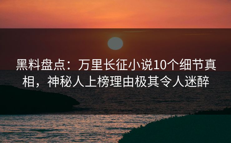 黑料盘点：万里长征小说10个细节真相，神秘人上榜理由极其令人迷醉