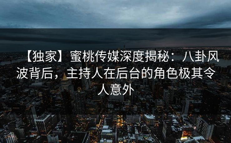【独家】蜜桃传媒深度揭秘：八卦风波背后，主持人在后台的角色极其令人意外