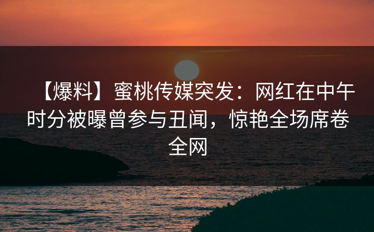 【爆料】蜜桃传媒突发：网红在中午时分被曝曾参与丑闻，惊艳全场席卷全网