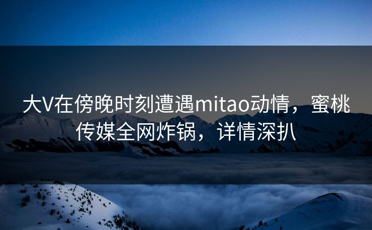 大V在傍晚时刻遭遇mitao动情，蜜桃传媒全网炸锅，详情深扒