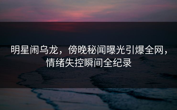 明星闹乌龙，傍晚秘闻曝光引爆全网，情绪失控瞬间全纪录