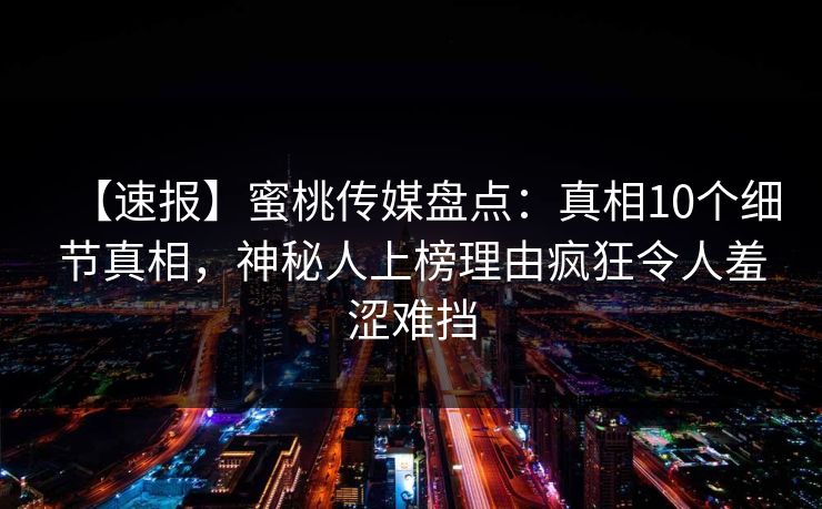 【速报】蜜桃传媒盘点：真相10个细节真相，神秘人上榜理由疯狂令人羞涩难挡