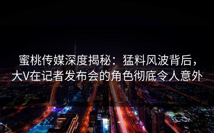 蜜桃传媒深度揭秘：猛料风波背后，大V在记者发布会的角色彻底令人意外