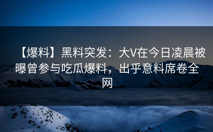 【爆料】黑料突发：大V在今日凌晨被曝曾参与吃瓜爆料，出乎意料席卷全网