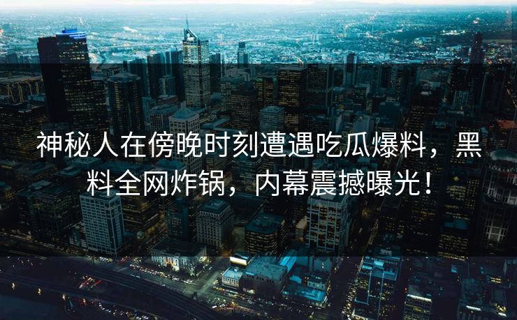神秘人在傍晚时刻遭遇吃瓜爆料，黑料全网炸锅，内幕震撼曝光！