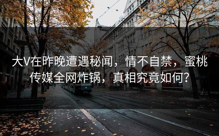 大V在昨晚遭遇秘闻，情不自禁，蜜桃传媒全网炸锅，真相究竟如何？