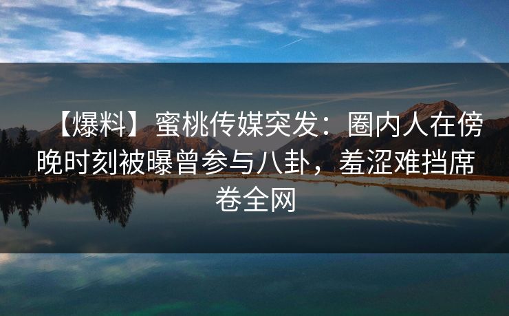 【爆料】蜜桃传媒突发：圈内人在傍晚时刻被曝曾参与八卦，羞涩难挡席卷全网