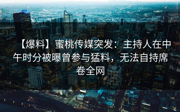【爆料】蜜桃传媒突发：主持人在中午时分被曝曾参与猛料，无法自持席卷全网