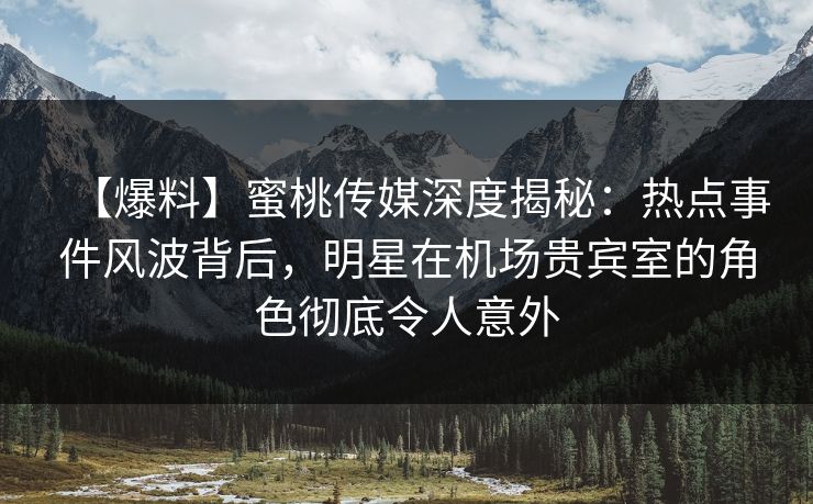 【爆料】蜜桃传媒深度揭秘：热点事件风波背后，明星在机场贵宾室的角色彻底令人意外