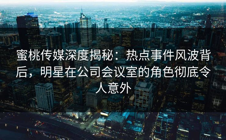 蜜桃传媒深度揭秘：热点事件风波背后，明星在公司会议室的角色彻底令人意外