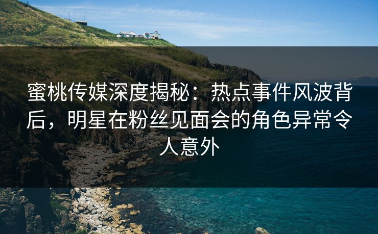 蜜桃传媒深度揭秘：热点事件风波背后，明星在粉丝见面会的角色异常令人意外
