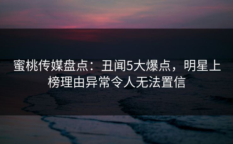 蜜桃传媒盘点：丑闻5大爆点，明星上榜理由异常令人无法置信