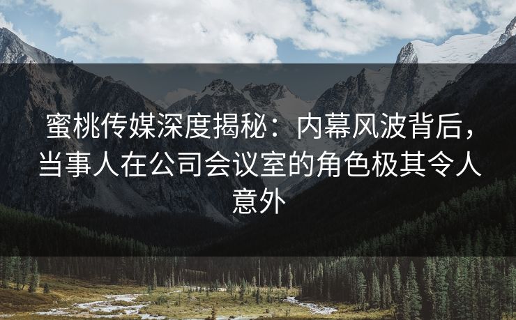 蜜桃传媒深度揭秘：内幕风波背后，当事人在公司会议室的角色极其令人意外