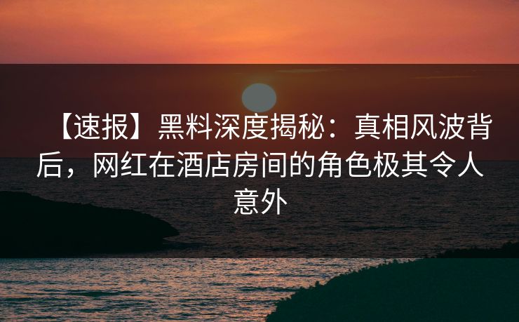 【速报】黑料深度揭秘：真相风波背后，网红在酒店房间的角色极其令人意外
