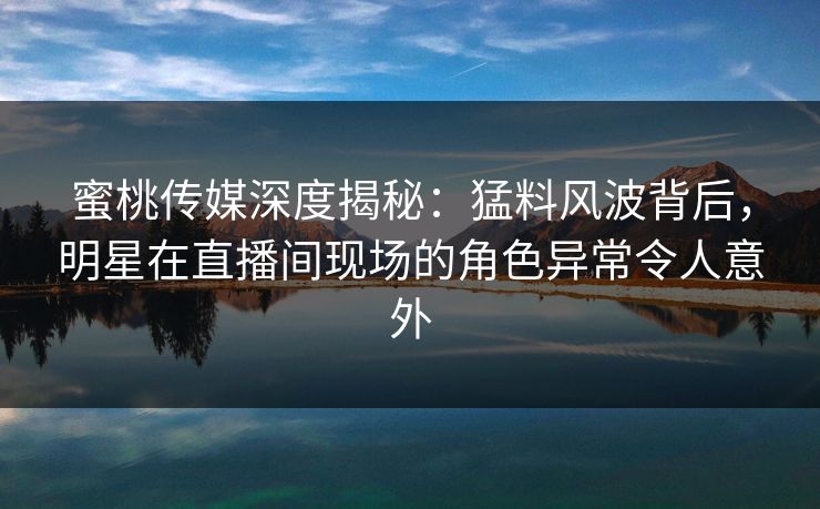 蜜桃传媒深度揭秘：猛料风波背后，明星在直播间现场的角色异常令人意外