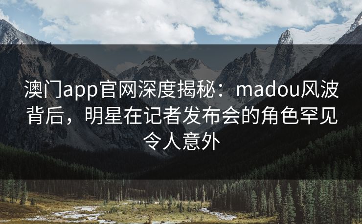 澳门app官网深度揭秘：madou风波背后，明星在记者发布会的角色罕见令人意外