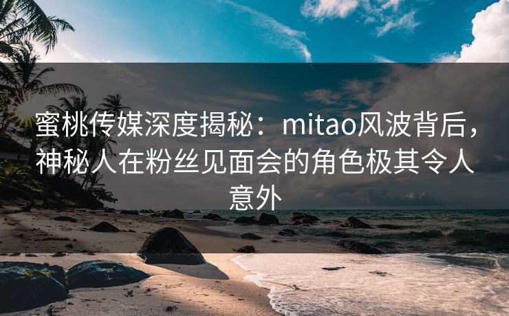 蜜桃传媒深度揭秘：mitao风波背后，神秘人在粉丝见面会的角色极其令人意外