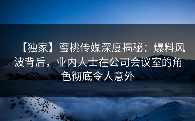 【独家】蜜桃传媒深度揭秘：爆料风波背后，业内人士在公司会议室的角色彻底令人意外