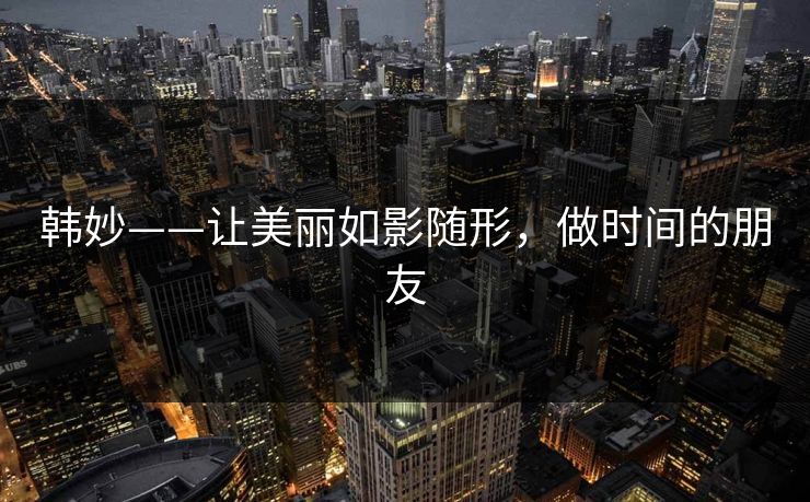 韩妙——让美丽如影随形,做时间的朋友 韩妙——让美丽如影随形,做时间的朋友