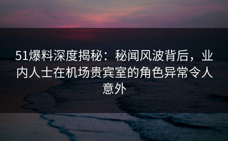 51爆料深度揭秘:秘闻风波背后,业内人士在机场贵宾室的角色异常令人意外 51爆料深度揭秘:秘闻风波背后,业内人士在机场贵宾室的角色异常令人意外