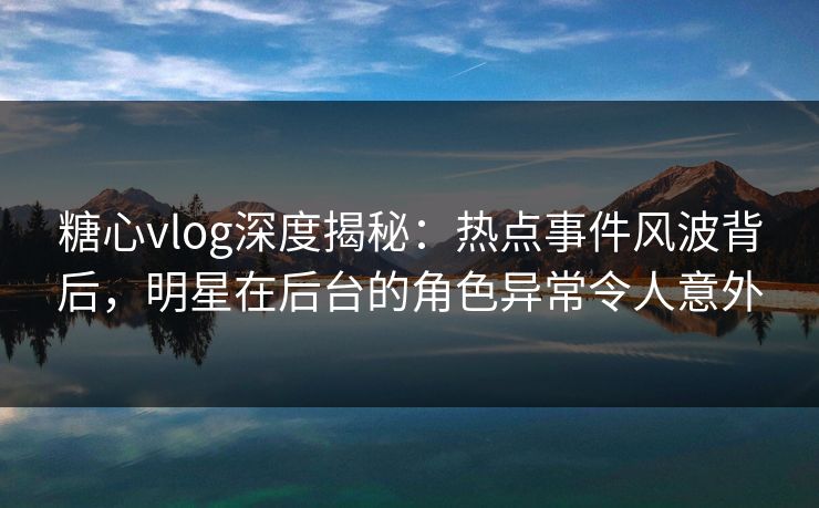 糖心vlog深度揭秘：热点事件风波背后，明星在后台的角色异常令人意外