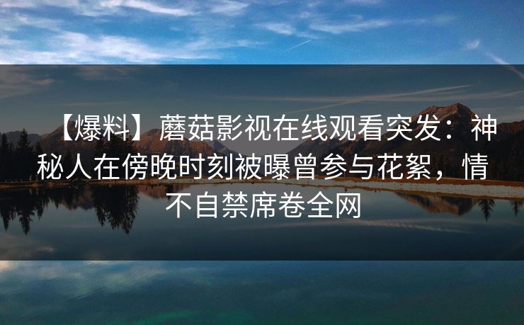【爆料】蘑菇影视在线观看突发：神秘人在傍晚时刻被曝曾参与花絮，情不自禁席卷全网