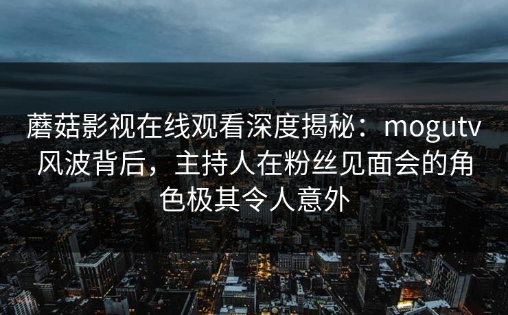 蘑菇影视在线观看深度揭秘：mogutv风波背后，主持人在粉丝见面会的角色极其令人意外