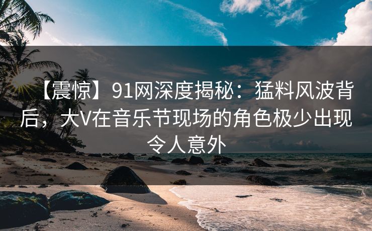 【震惊】91网深度揭秘：猛料风波背后，大V在音乐节现场的角色极少出现令人意外