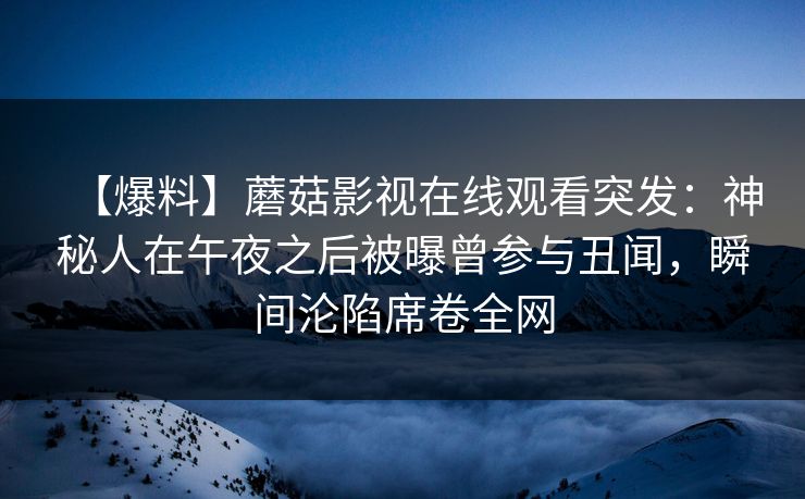 【爆料】蘑菇影视在线观看突发:神秘人在午夜之后被曝曾参与丑闻,瞬间沦陷席卷全网 【爆料】蘑菇影视在线观看突发:神秘人在午夜之后被曝曾参与丑闻,瞬间沦陷席卷全网