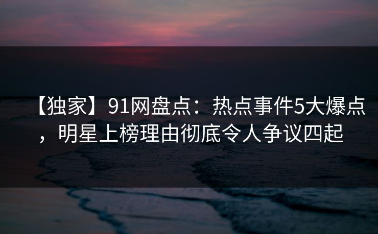 【独家】91网盘点：热点事件5大爆点，明星上榜理由彻底令人争议四起