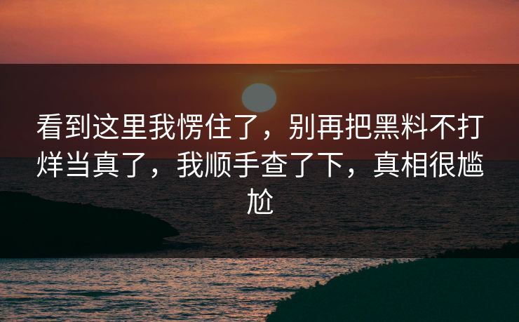 看到这里我愣住了,别再把黑料不打烊当真了,我顺手查了下,真相很尴尬 看到这里我愣住了,别再把黑料不打烊当真了,我顺手查了下,真相很尴尬