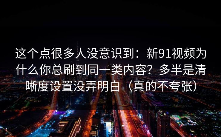 这个点很多人没意识到:新91视频为什么你总刷到同一类内容?多半是清晰度设置没弄明白(真的不夸张) 这个点很多人没意识到:新91视频为什么你总刷到同一类内容?多半是清晰度设置没弄明白(真的不夸张)