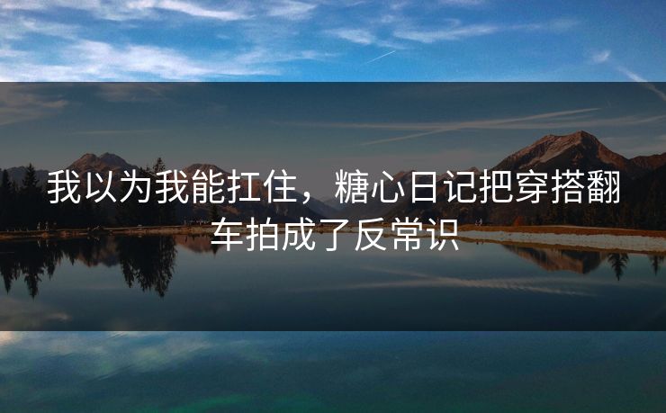 我以为我能扛住，糖心日记把穿搭翻车拍成了反常识