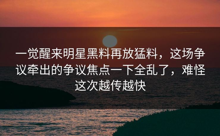 一觉醒来明星黑料再放猛料，这场争议牵出的争议焦点一下全乱了，难怪这次越传越快