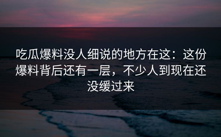 吃瓜爆料没人细说的地方在这：这份爆料背后还有一层，不少人到现在还没缓过来